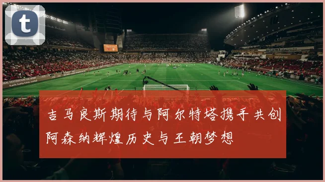 吉马良斯期待与阿尔特塔携手共创阿森纳辉煌历史与王朝梦想