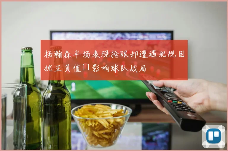 杨瀚森半场表现抢眼却遭遇犯规困扰正负值11影响球队战局