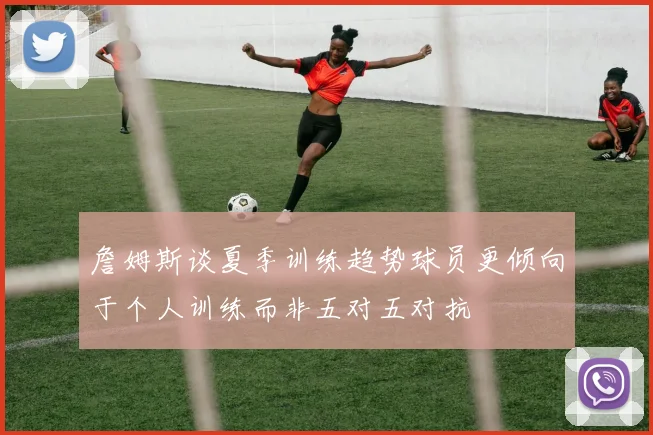 詹姆斯谈夏季训练趋势球员更倾向于个人训练而非五对五对抗