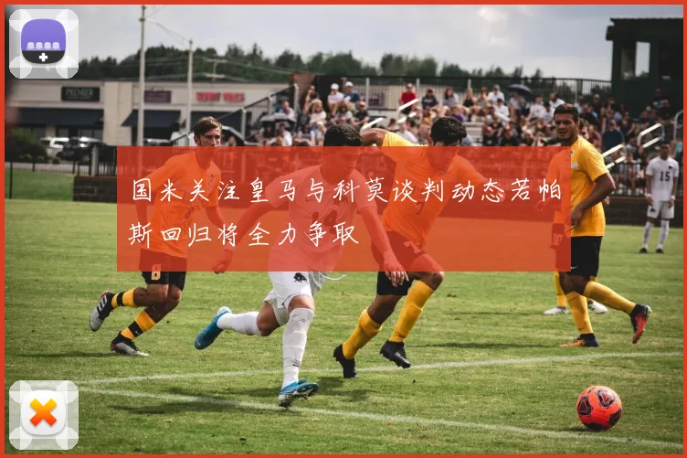 国米关注皇马与科莫谈判动态若帕斯回归将全力争取