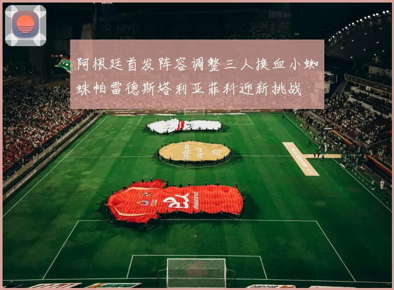 阿根廷首发阵容调整三人换血小蜘蛛帕雷德斯塔利亚菲科迎新挑战