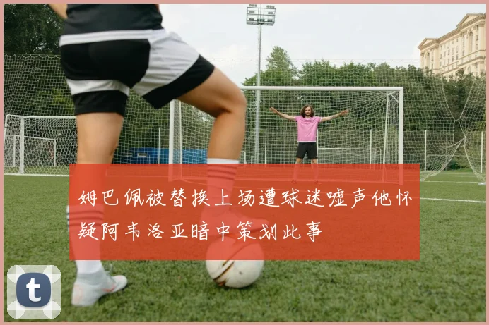 姆巴佩被替换上场遭球迷嘘声他怀疑阿韦洛亚暗中策划此事