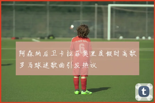 阿森纳后卫卡拉菲奥里度假时高歌罗马球迷歌曲引发热议