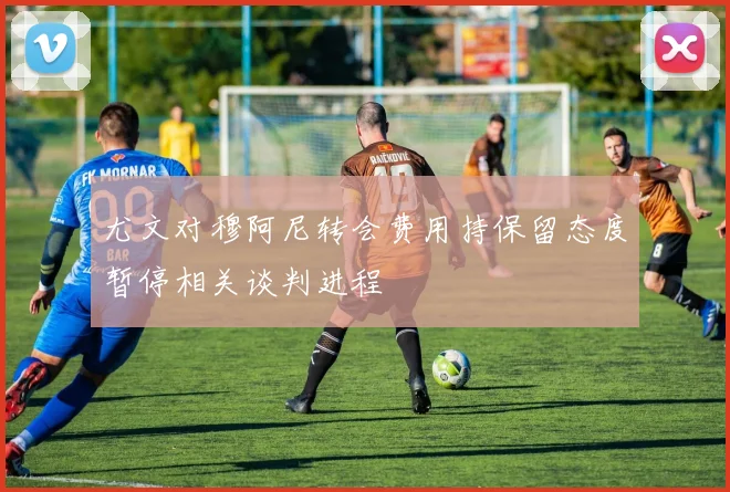 尤文对穆阿尼转会费用持保留态度暂停相关谈判进程