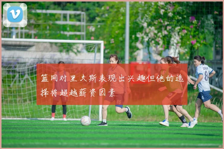 篮网对里夫斯表现出兴趣但他的选择将超越薪资因素