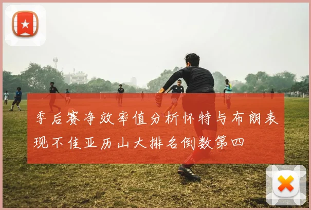 季后赛净效率值分析怀特与布朗表现不佳亚历山大排名倒数第四