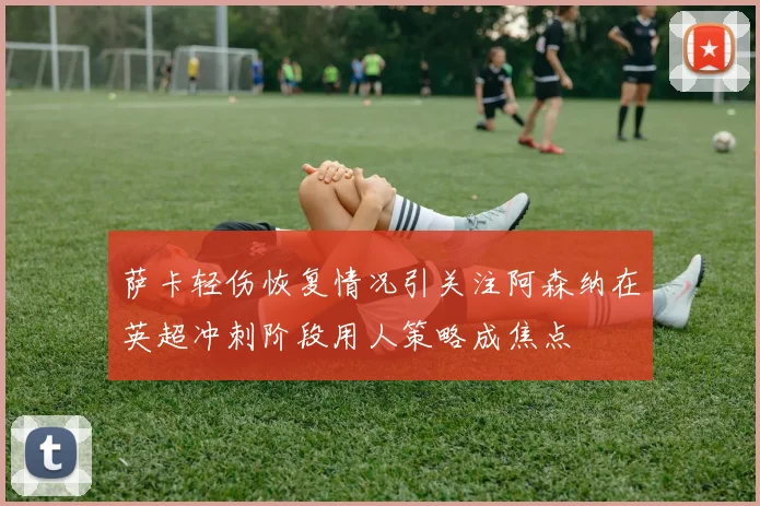 萨卡轻伤恢复情况引关注阿森纳在英超冲刺阶段用人策略成焦点