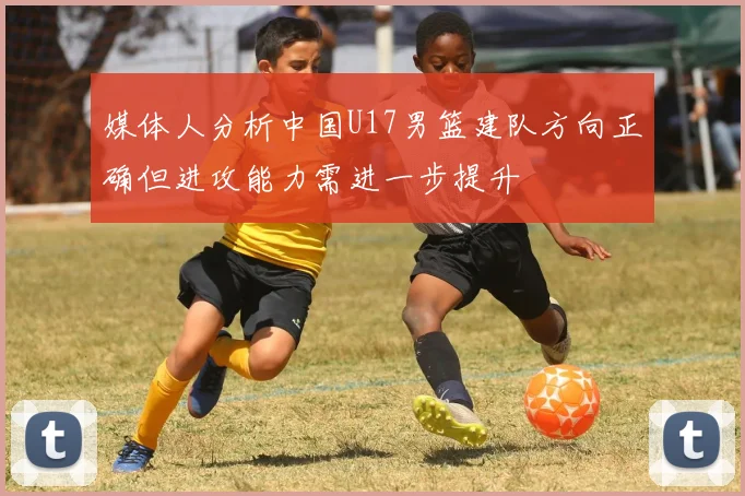 媒体人分析中国U17男篮建队方向正确但进攻能力需进一步提升