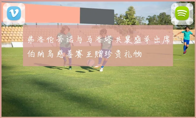 弗洛伦蒂诺与马洛塔共襄盛举出席伯纳乌慈善赛互赠珍贵礼物
