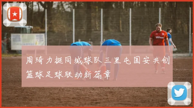 周琦力挺同城球队三里屯国安共创篮球足球联动新篇章