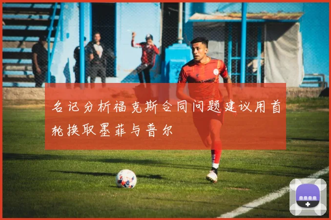 名记分析福克斯合同问题建议用首轮换取墨菲与普尔
