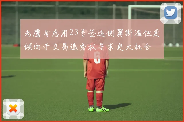 老鹰考虑用23号签选侧翼斯温但更倾向于交易选秀权寻求更大机会