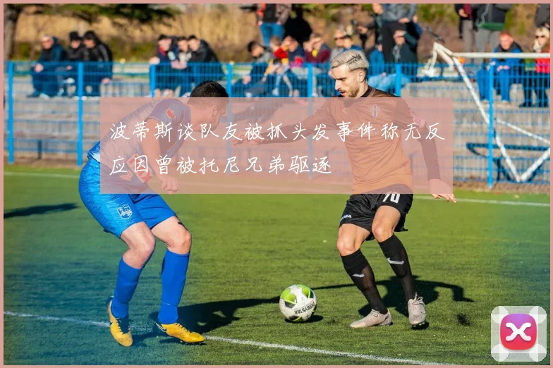 波蒂斯谈队友被抓头发事件称无反应因曾被托尼兄弟驱逐