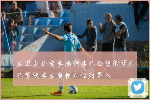 后卫身价榜单揭晓库巴西领衔萨利巴紧随其后奥赖利位列第八