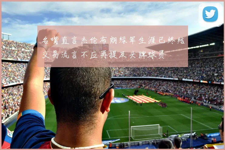 名嘴直言杰伦布朗绿军生涯已终结交易流言不应再提及头牌球员